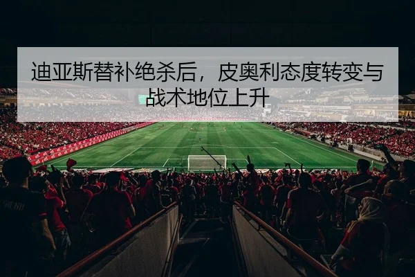 迪亚斯替补绝杀后，皮奥利态度转变与战术地位上升